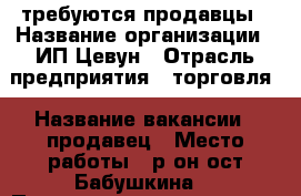 требуются продавцы › Название организации ­ ИП Цевун › Отрасль предприятия ­ торговля › Название вакансии ­ продавец › Место работы ­ р-он ост Бабушкина  › Подчинение ­ директору магазина › Минимальный оклад ­ 10 000 › Максимальный оклад ­ 18 000 › Процент ­ 2 › Возраст от ­ 25 › Возраст до ­ 50 - Приморский край, Артем г. Работа » Вакансии   . Приморский край,Артем г.